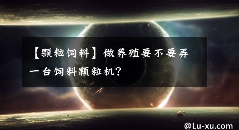 【颗粒饲料】做养殖要不要弄一台饲料颗粒机?