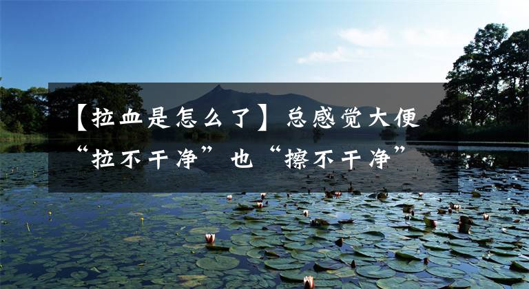 【拉血是怎么了】总感觉大便“拉不干净”也“擦不干净”,这是怎么回事呢?