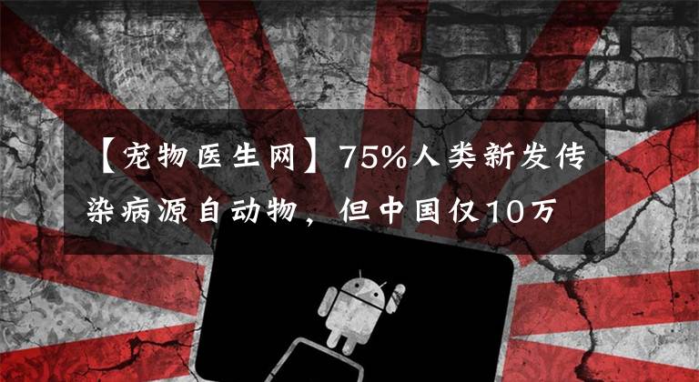 【宠物医生网】75%人类新发传染病源自动物,但中国仅10万人有兽医职业资格,且很多是宠物医生