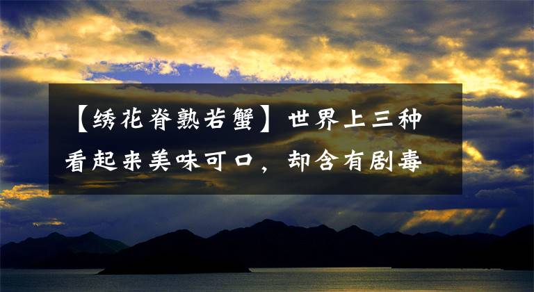【绣花脊熟若蟹】世界上三种看起来美味可口,却含有剧毒的三种生物,蝙蝠上榜