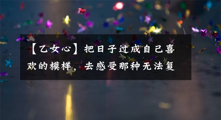 【乙女心】把日子过成自己喜欢的模样，去感受那种无法复制的平凡和欢乐