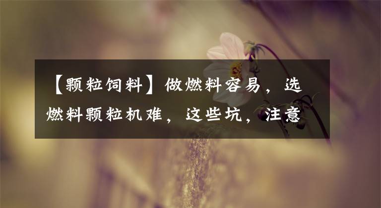 【颗粒饲料】做燃料容易,选燃料颗粒机难,这些坑,注意了