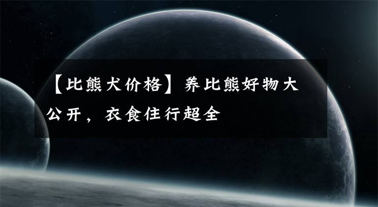 【比熊犬价格】养比熊好物大公开，衣食住行超全