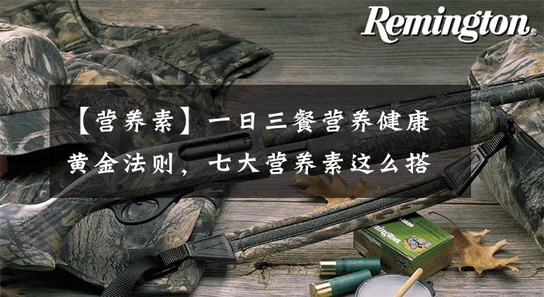 【营养素】一日三餐营养健康黄金法则,七大营养素这么搭配,绝了