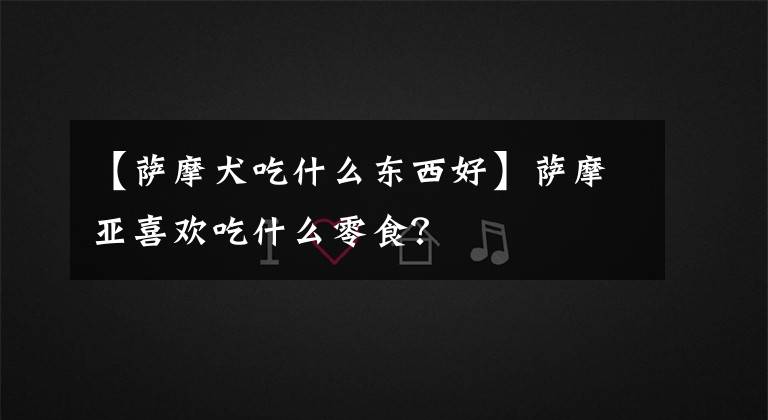 【萨摩犬吃什么东西好】萨摩亚喜欢吃什么零食?