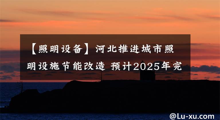 【照明设备】河北推进城市照明设施节能改造 预计2025年完成城市照明节电率25%以上