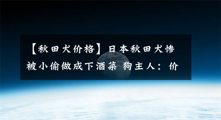 【秋田犬价格】日本秋田犬惨被小偷做成下酒菜 狗主人：价值30000元