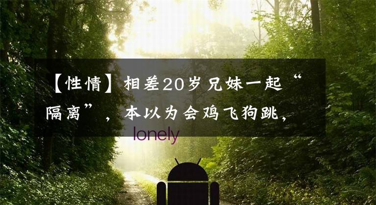 【性情】相差20岁兄妹一起“隔离”，本以为会鸡飞狗跳，不料妹妹性情大变