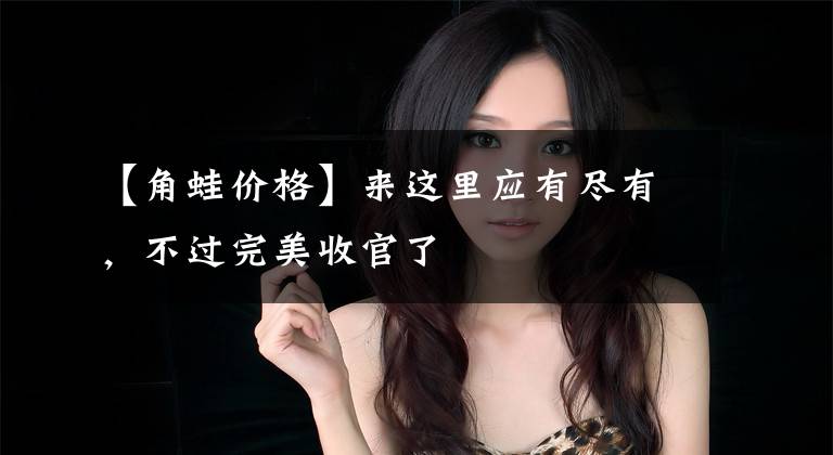 【角蛙价格】来这里应有尽有,不过完美收官了