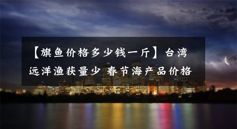 【旗鱼价格多少钱一斤】台湾远洋渔获量少 春节海产品价格上涨1成