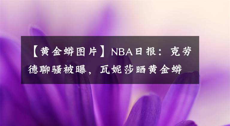 【黄金蟒图片】NBA日报:克劳德聊骚被曝,瓦妮莎晒黄金蟒合照,路标被交易原因