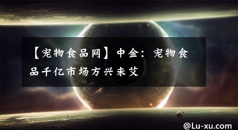 【宠物食品网】中金：宠物食品千亿市场方兴未艾