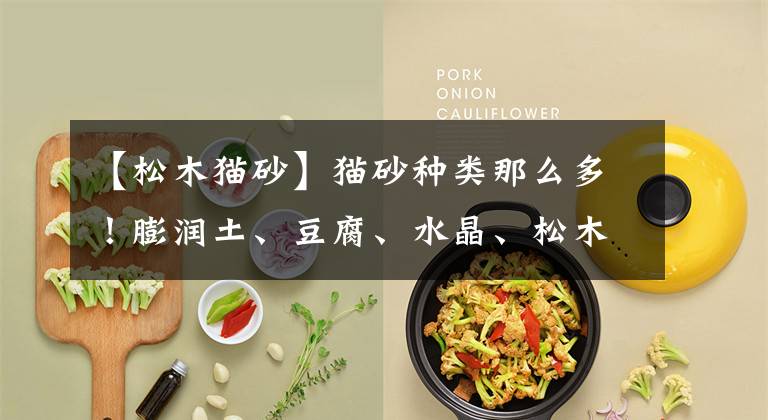 【松木猫砂】猫砂种类那么多！膨润土、豆腐、水晶、松木猫砂你知道怎么选么？