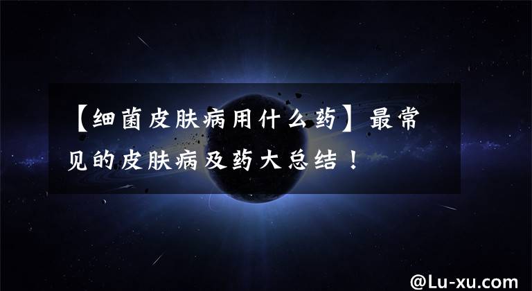 【细菌皮肤病用什么药】最常见的皮肤病及药大总结！