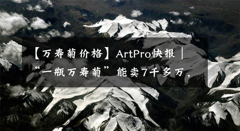 【万寿菊价格】ArtPro快报|“一瓶万寿菊”能卖7千多万,只因它出自常玉之手