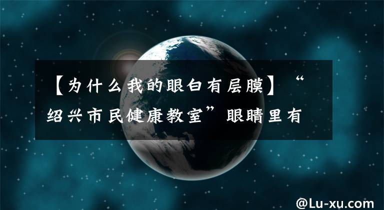 【为什么我的眼白有层膜】“绍兴市民健康教室”眼睛里有“白幕”,重要吗?