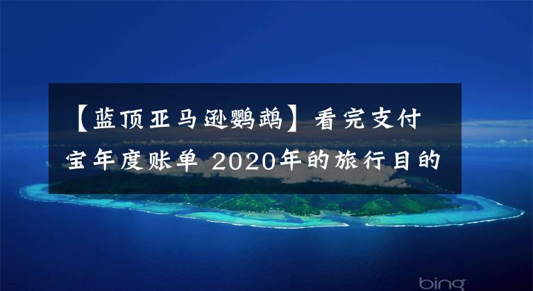 【蓝顶亚马逊鹦鹉】看完支付宝年度账单 2020年的旅行目的地只能去这10个国家了