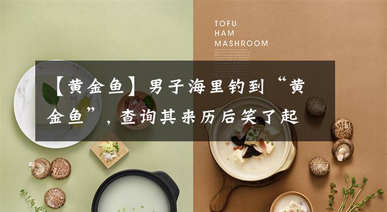 【黄金鱼】男子海里钓到“黄金鱼”, 查询其来历后笑了起来
