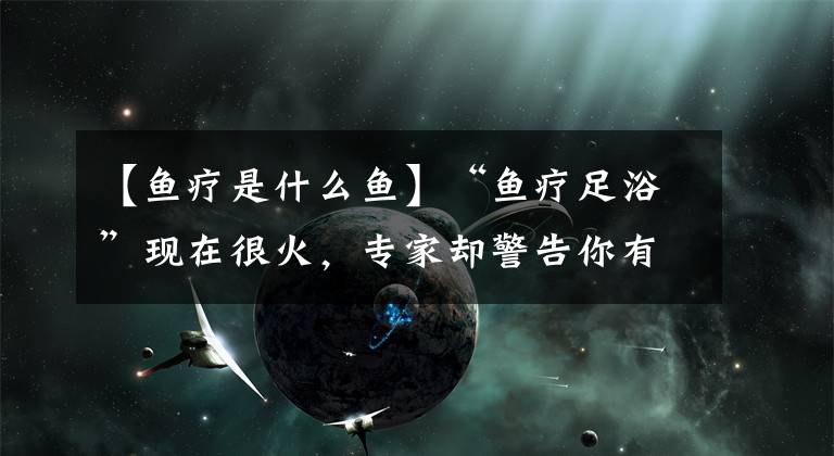 【鱼疗是什么鱼】“鱼疗足浴”现在很火，专家却警告你有可能陷入超级危机中！