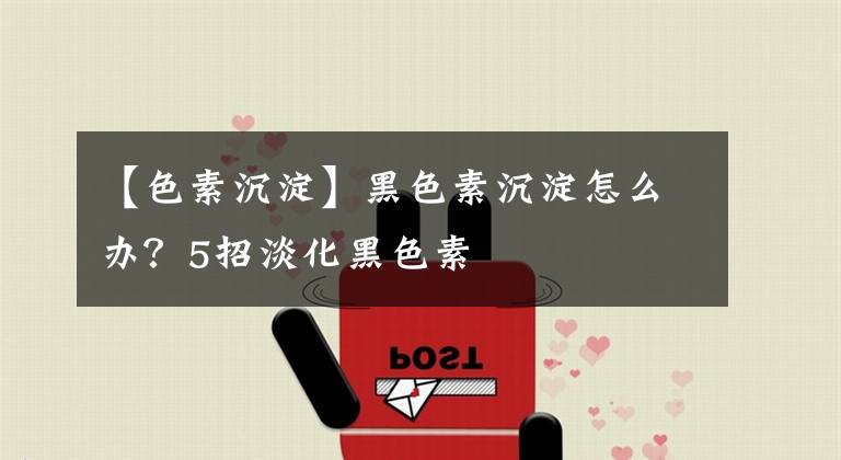 【色素沉淀】黑色素沉淀怎么办?5招淡化黑色素