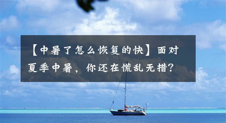 【中暑了怎么恢复的快】面对夏季中暑，你还在慌乱无措？3种中暑的解决措施，快学起来