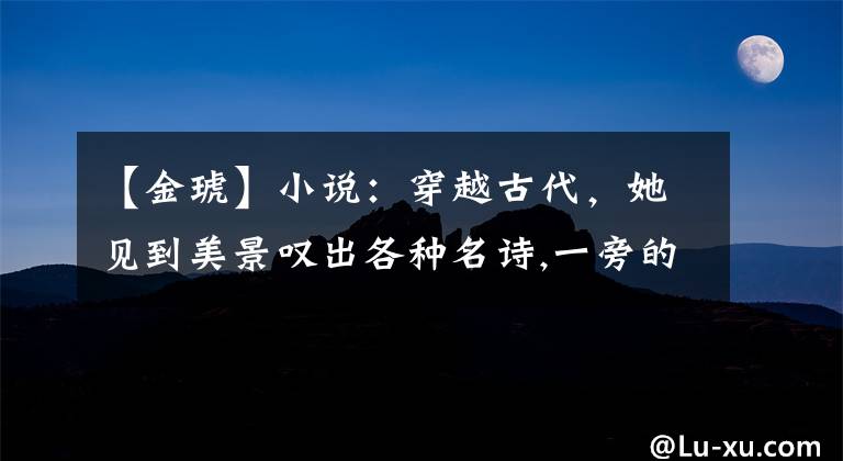 【金琥】小说:穿越古代,她见到美景叹出各种名诗,一旁的夫君目瞪口呆
