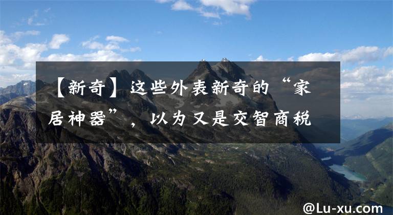 【新奇】这些外表新奇的“家居神器”,以为又是交智商税,用过才知有多香