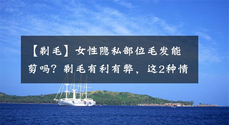 【剃毛】女性隐私部位毛发能剪吗?剃毛有利有弊,这2种情况剪掉会更好