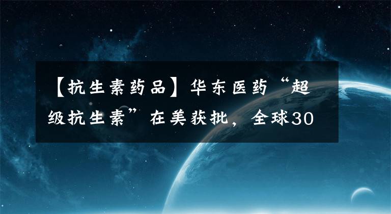 【抗生素药品】华东医药“超级抗生素”在美获批，全球30亿药物市场或将变革