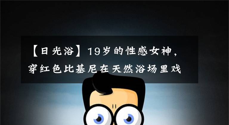 【日光浴】19岁的性感女神，穿红色比基尼在天然浴场里戏水，享受日光浴