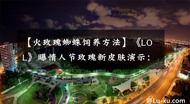 【火玫瑰蜘蛛饲养方法】《LOL》曝情人节玫瑰新皮肤演示：风女 蜘蛛 阿克尚