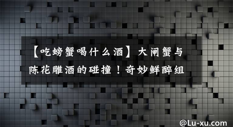 【吃螃蟹喝什么酒】大闸蟹与陈花雕酒的碰撞！奇妙鲜醉组合，颠覆你的味觉体验