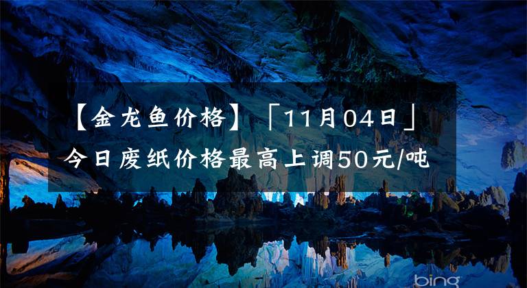 【金龙鱼价格】「11月04日」今日废纸价格最高上调50元/吨,最高下调40元/吨
