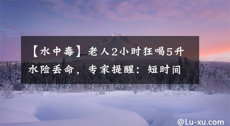 【水中毒】老人2小时狂喝5升水险丢命，专家提醒：短时间内饮水过量会中毒