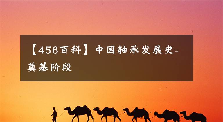 【456百科】中国轴承发展史-奠基阶段