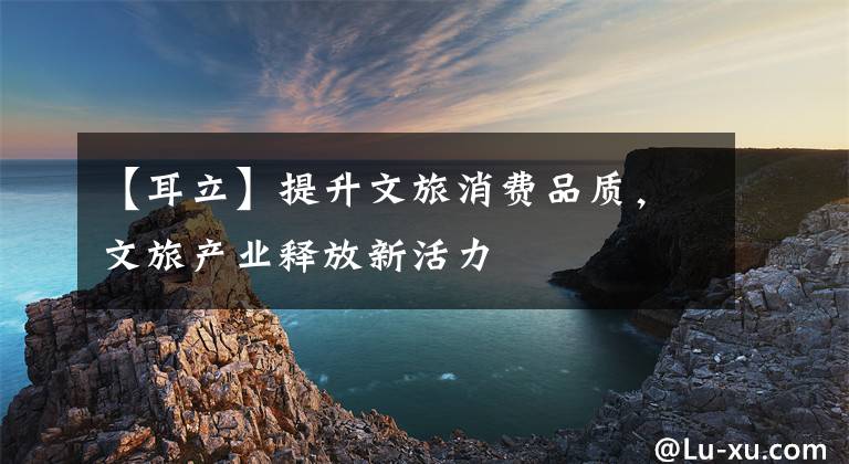 【耳立】提升文旅消费品质,文旅产业释放新活力