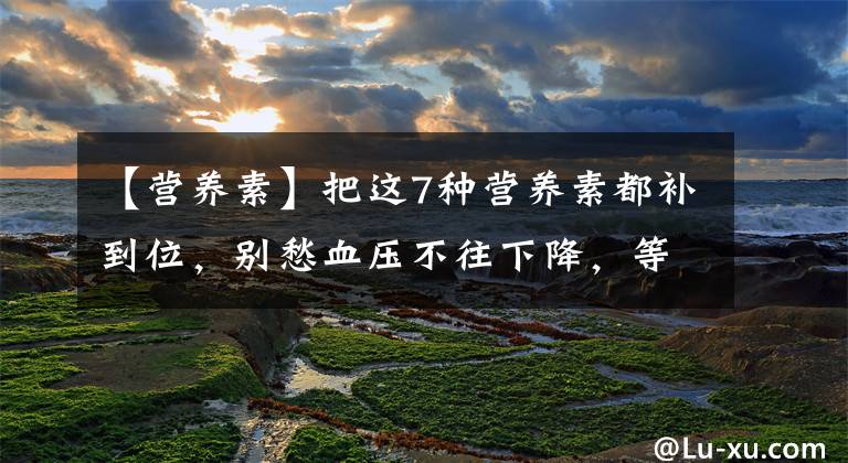 【营养素】把这7种营养素都补到位,别愁血压不往下降,等着吧