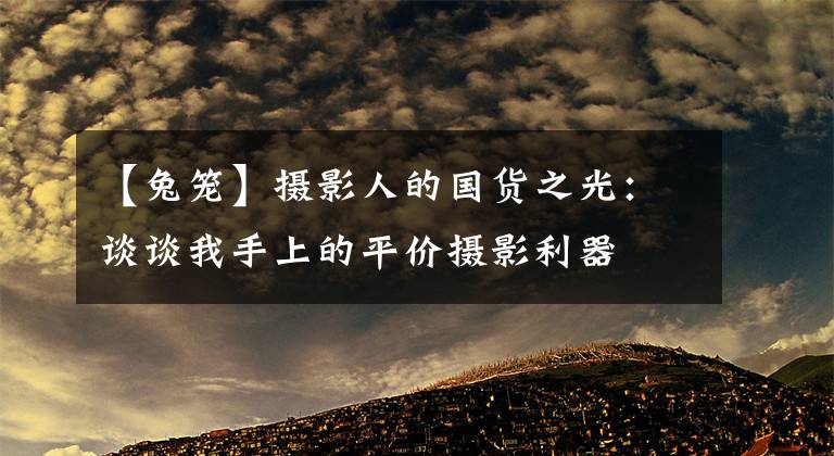 【兔笼】摄影人的国货之光:谈谈我手上的平价摄影利器