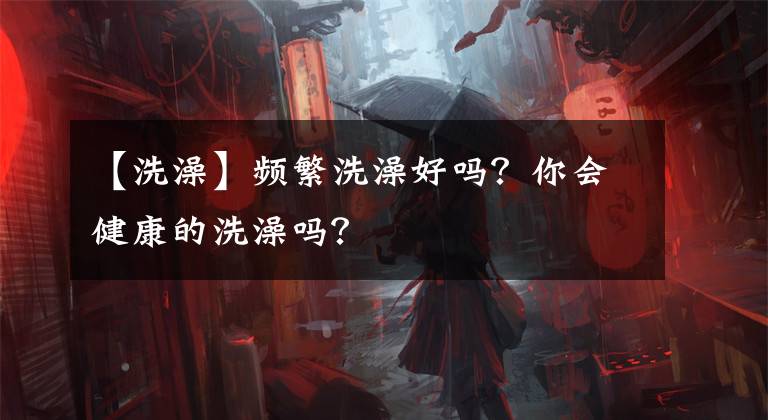 【洗澡】频繁洗澡好吗?你会健康的洗澡吗?