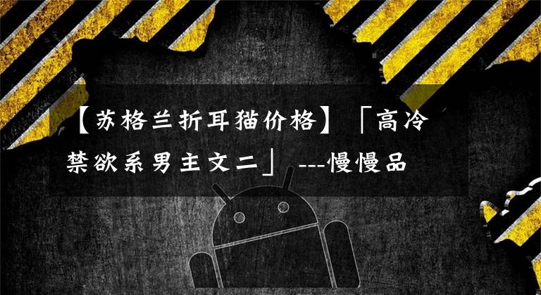 【苏格兰折耳猫价格】「高冷禁欲系男主文二」 ---慢慢品 我的极端和浪漫 --- #推文