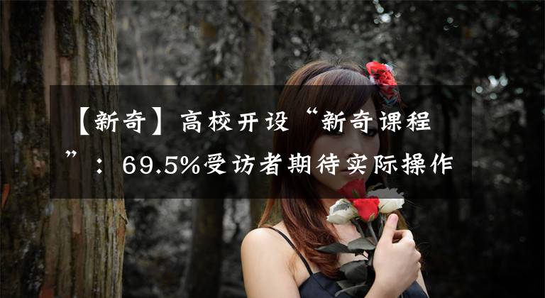 【新奇】高校开设“新奇课程”：69.5%受访者期待实际操作类课程
