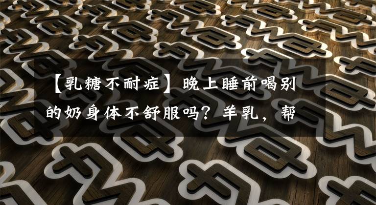 【乳糖不耐症】晚上睡前喝别的奶身体不舒服吗？羊乳，帮你打败乳糖不耐受！看看