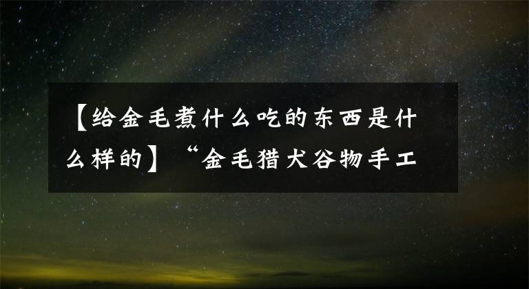 【给金毛煮什么吃的东西是什么样的】“金毛猎犬谷物手工制作”四种手工金毛猎犬谷物官方金毛猎犬谷物手工制作的考虑