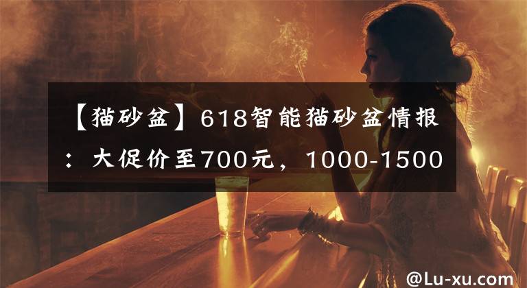 【猫砂盆】618智能猫砂盆情报:大促价至700元,1000-1500元为主流价格带