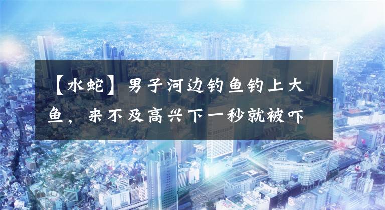 【水蛇】男子河边钓鱼钓上大鱼,来不及高兴下一秒就被吓得拔腿就跑