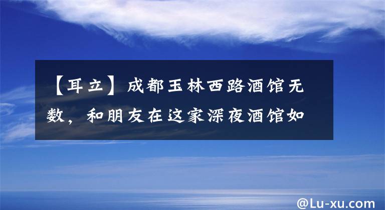 【耳立】成都玉林西路酒馆无数，和朋友在这家深夜酒馆如约而至