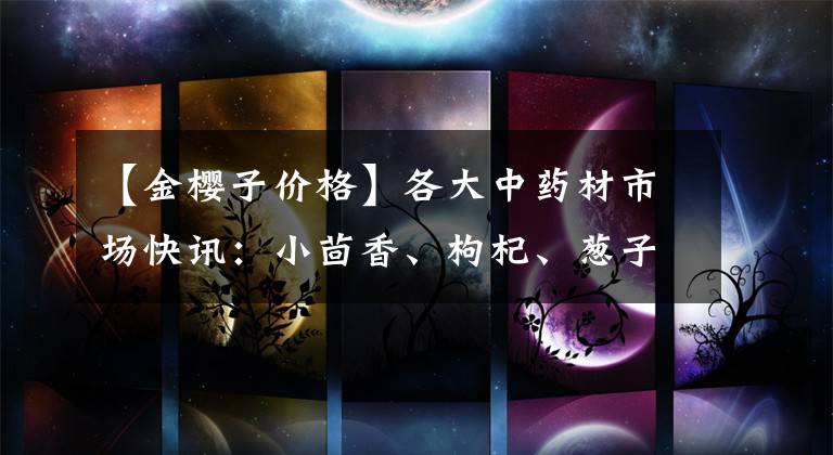 【金樱子价格】各大中药材市场快讯:小茴香、枸杞、葱子、大枫子、牛膝、大蓟