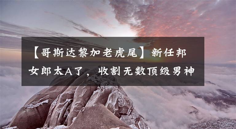 【哥斯达黎加老虎尾】新任邦女郎太A了,收割无数顶级男神,她的美有致命吸引力