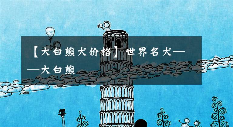 【大白熊犬价格】世界名犬——大白熊