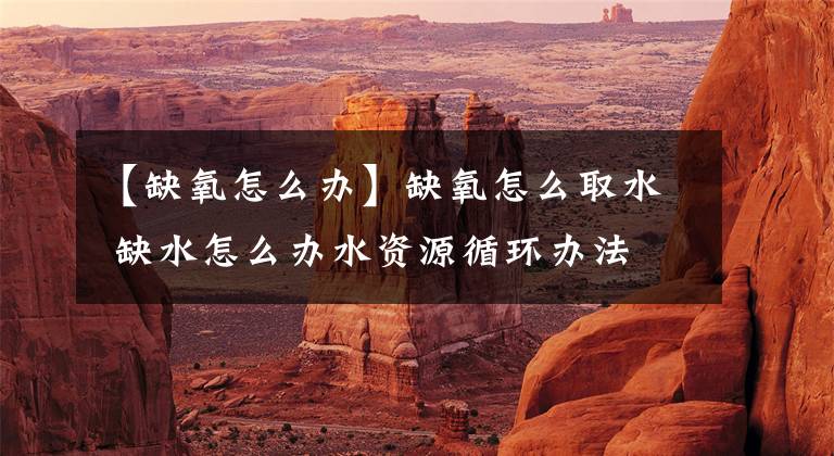 【缺氧怎么办】缺氧怎么取水 缺水怎么办水资源循环办法